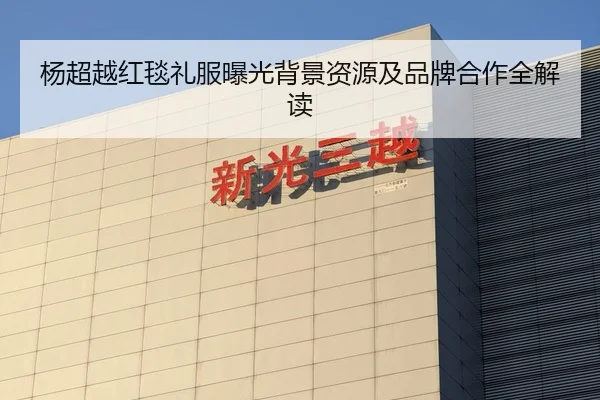 杨超越红毯礼服曝光背景资源及品牌合作全解读